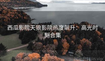 西瓜影院天狼影院热度飙升：高光时刻合集