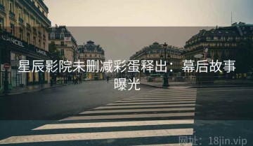 星辰影院未删减彩蛋释出：幕后故事曝光