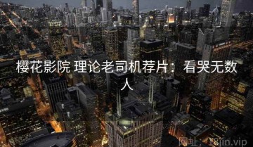 樱花影院 理论老司机荐片：看哭无数人