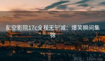 星空影院17c全程无删减：爆笑瞬间集锦
