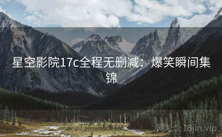 星空影院17c全程无删减：爆笑瞬间集锦