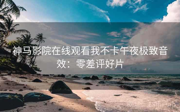 神马影院在线观看我不卡午夜极致音效：零差评好片