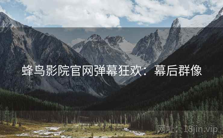 蜂鸟影院官网弹幕狂欢：幕后群像