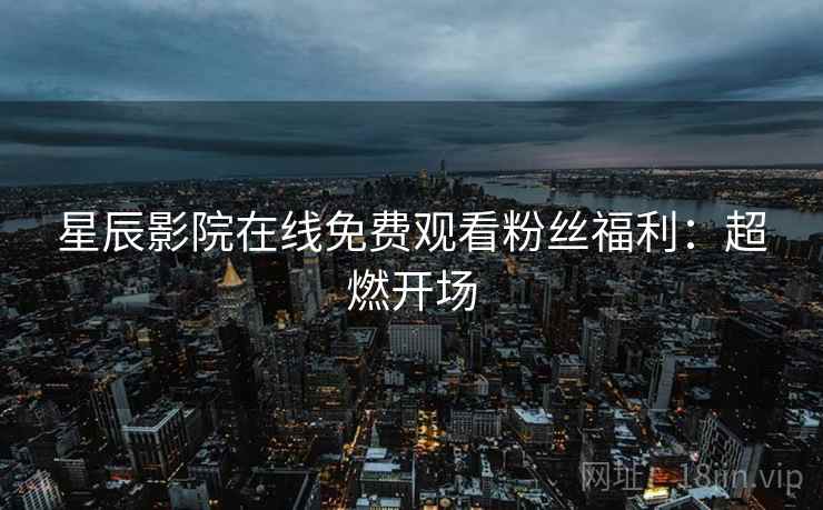 星辰影院在线免费观看粉丝福利：超燃开场