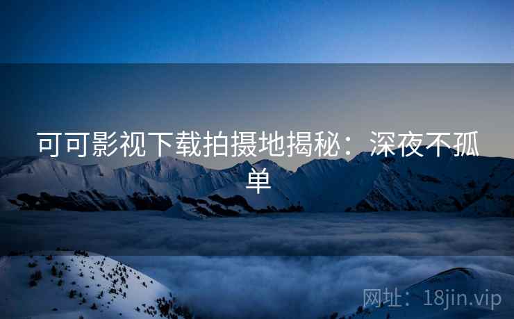 可可影视下载拍摄地揭秘：深夜不孤单