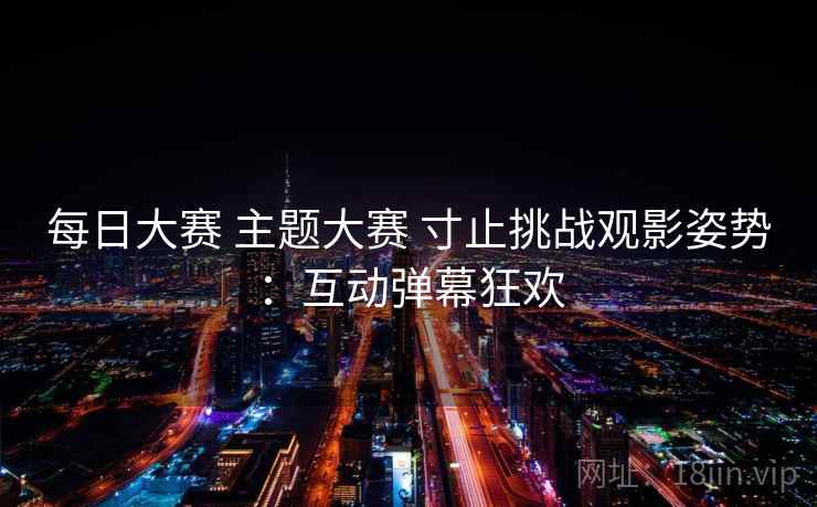 每日大赛 主题大赛 寸止挑战观影姿势:互动弹幕狂欢 每日大赛 主题大赛 寸止挑战观影姿势:互动弹幕狂欢
