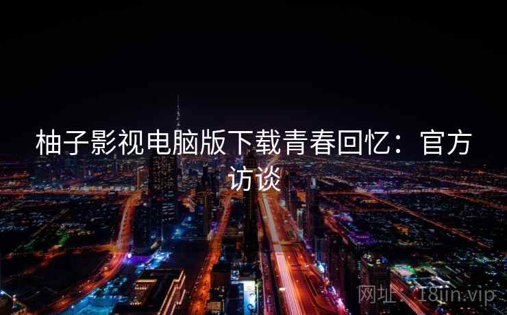 柚子影视电脑版下载青春回忆:官方访谈 柚子影视电脑版下载青春回忆:官方访谈