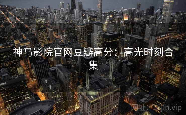 神马影院官网豆瓣高分:高光时刻合集 神马影院官网豆瓣高分:高光时刻合集