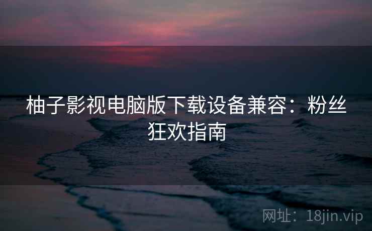 柚子影视电脑版下载设备兼容:粉丝狂欢指南 柚子影视电脑版下载设备兼容:粉丝狂欢指南