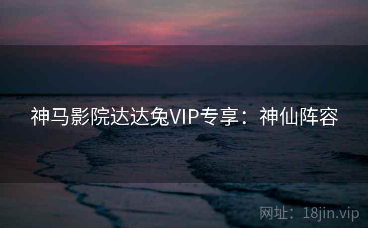 神马影院达达兔VIP专享:神仙阵容 神马影院达达兔VIP专享:神仙阵容